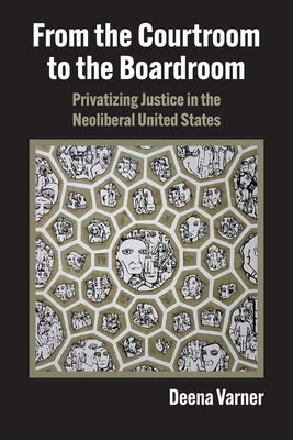From the Courtroom to the Boardroom: Privatizing Justice in the Neoliberal United States by Varner, Deena