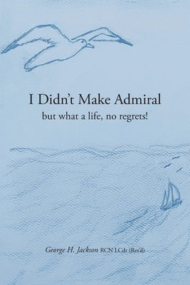 I Didn't Make Admiral: but what a life, no regrets! by Jackson, George H.