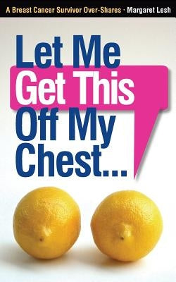 Let Me Get This Off My Chest: A Breast Cancer Survivor Over-Shares by Lesh, Margaret