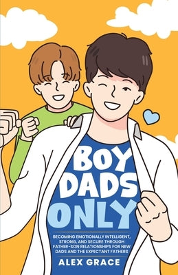 Boy Dads Only! Becoming Emotionally Intelligent, Strong, and Secure Through Father-Son Relationships For New Dads and The Expectant Fathers by Grace, Alex