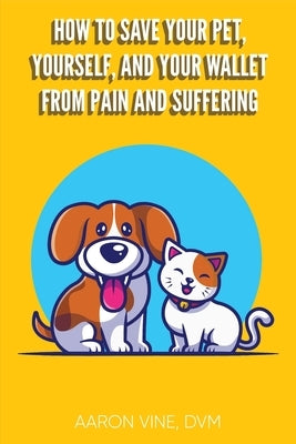 How to Save Your Pet, Yourself, and Your Wallet From Pain and Suffering by Vine DVM, Aaron