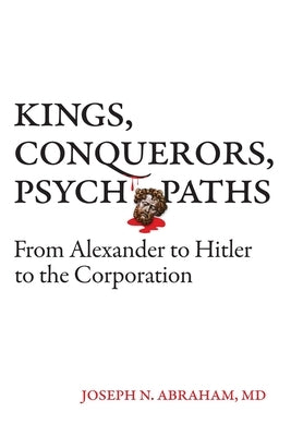 Kings, Conquerors, Psychopaths: From Alexander to Hitler to the Corporation by Abraham, Joseph N.