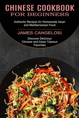 Chinese Cookbook for Beginners: Discover Delicious Chinese and Asian Takeout Favorites (Authentic Recipes for Homemade Asian and Mediterranean Food) by Cangelosi, James