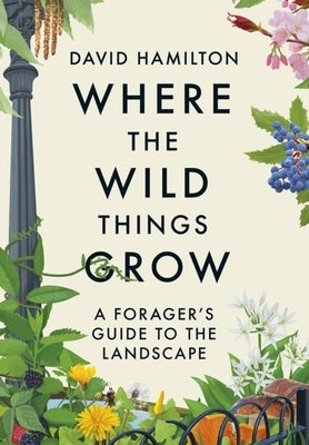 Where the Wild Things Grow: A Forager's Guide to the Landscape by Hamilton, David