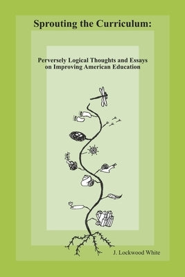 Sprouting the Curriculum: Perversely Logical Essays and Thoughts on Improving American Education by White, J. Lockwood