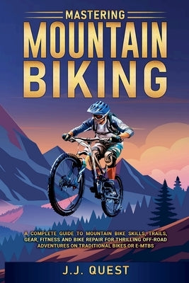Mastering Mountain Biking: A Complete Guide to Mountain Bike Skills, Trails, Gear, Fitness and Bike Repair for Thrilling Off-Road Adventures on T by Quest, J. J.