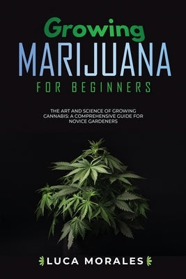 Growing Marijuana for Beginners: The Art and Science of Growing Cannabis: A Comprehensive Guide for Novice Gardeners by Morales, Luca