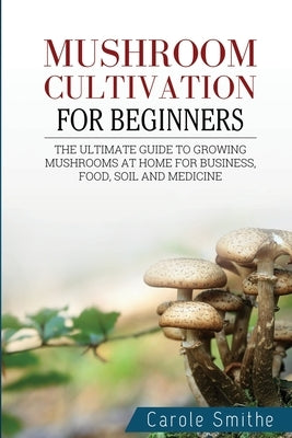 Mushroom cultivation for beginners: The Ultimate Guide To Growing Mushrooms At Home For Business, Food, Soil And Medicine by Smithe, Carole