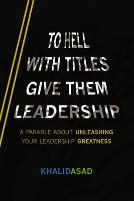 To Hell with Titles, Give Them Leadership: A Parable about Unleashing Your Leadership Greatness by Asad, Khalid