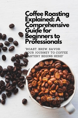 Coffee Roasting Explained: A Comprehensive Guide for Beginners to Professionals: "Roast, Brew, Savor: Your Journey to Coffee Mastery Begins Here! by Koo, Jenny