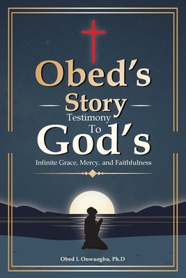 Obed's Story: Testimony To God's Infinite Grace, Mercy & Faithfulness by Onwuegbu, Ph. D. Obed I.