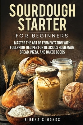 Sourdough Starter for Beginners: Master the Art of Fermentation with Foolproof Recipes for Delicious Homemade Bread, Pizza, and Baked Goods by Simonds, Sirena