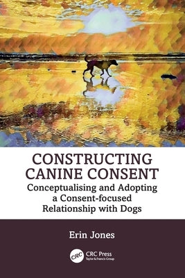 Constructing Canine Consent: Conceptualising and adopting a consent-focused relationship with dogs by Jones, Erin