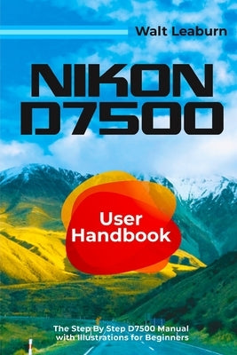 Nikon D7500 User Handbook: The Step By Step D7500 Manual with Illustrations for Beginners by Leaburn, Walt