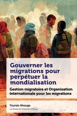 Gouverner Les Migrations Pour Perpétuer La Mondialisation: Gestion Migratoire Et Organisation Internationale Pour Les Migrations by Ahouga, Youn&#195;&#168;s