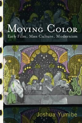 Moving Color: Early Film, Mass Culture, Modernism by Yumibe, Joshua