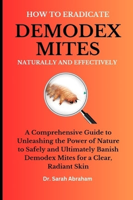How to Eradicate Demodex Mites Naturally and Effectively: A Comprehensive Guide to Unleashing the Power of Nature to Safely and Ultimately Banish Demo by Abraham, Sarah