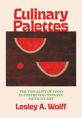 Culinary Palettes: The Visuality of Food in Postrevolutionary Mexican Art by Wolff, Lesley A.