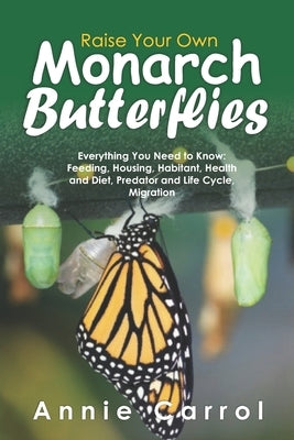 Raise Your Own Monarch Butterflies: Everything You Need to Know: Feeding, Housing, Habitant, Health and Diet, Predator and Life Cycle, Migration by Carrol, Annie