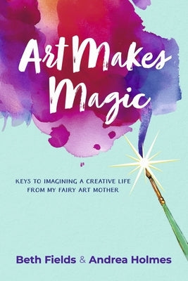 Art Makes Magic: Keys to Imagining a Creative Life from My Fairy Art Mother by Fields, Beth
