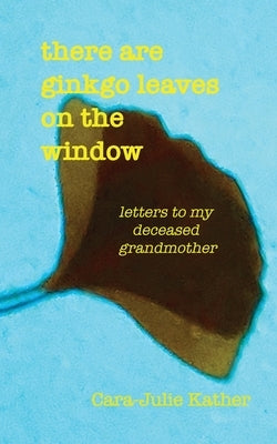 there are ginkgo leaves on the window: letters to my deceased grandmother by Kather, Cara-Julie