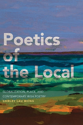 Poetics of the Local: Globalization, Place, and Contemporary Irish Poetry by Wong, Shirley Lau