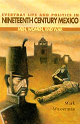 Everyday Life and Politics in Nineteenth Century Mexico: Men, Women, and War by Wasserman, Mark