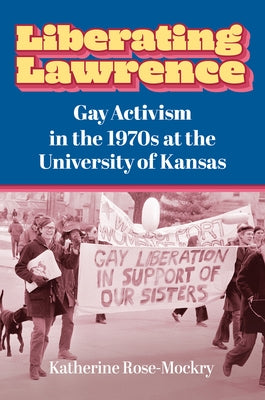 Liberating Lawrence: Gay Activism in the 1970s at the University of Kansas by Rose-Mockry, Katherine