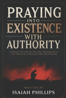 Praying into Existence with Authority: Winning the War of Delayed Answers with the Power of Strategic and Fire Prayers by Phillips, Isaiah