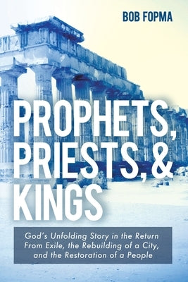 Prophets, Priests, & Kings: God's Unfolding Story in the Return from Exile, the Rebuilding of a City, and the Restoration of a People by Fopma, Bob