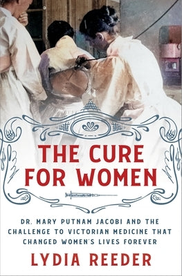 The Cure for Women: Dr. Mary Putnam Jacobi and the Challenge to Victorian Medicine That Changed Women's Lives Forever by Reeder, Lydia