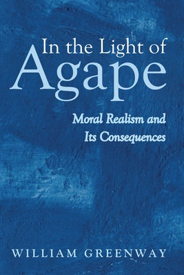 In the Light of Agape: Moral Realism and Its Consequences by Greenway, William