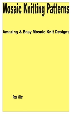 Mosaic Knitting Patterns: Amazing & Easy Mosaic Knit Designs by Miller, Rose