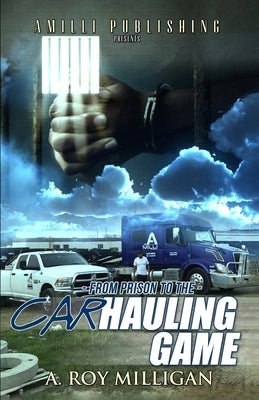 From Prison To The Car Hauling Game: The Trucking Industry Blueprint For Beginners by Milligan, A. Roy