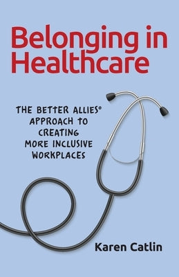 Belonging in Healthcare: The Better Allies(R) Approach to Creating More Inclusive Workplaces by Catlin, Karen