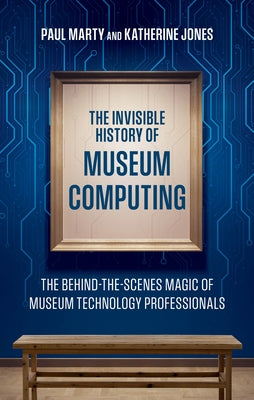 The Invisible History of Museum Computing: The Behind-The-Scenes Magic of Museum Technology Professionals by Marty, Paul