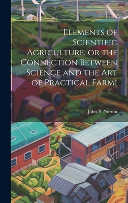 Elements of Scientific Agriculture, or the Connection Between Science and the Art of Practical Farmi by Norton, John P.