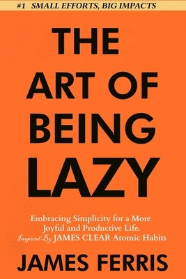 The Art of Being Lazy: Embracing Simplicity for a More Joyful and Productive Life - Small Effort, Big Impacts Inspired By James Clear Teachin by Ferris, James