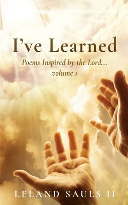 I've Learned: Poems Inspired by the Lord... volume 1 by Sauls, Leland, II