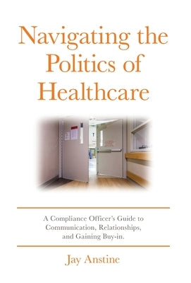 Navigating the Politics of Healthcare: A Compliance Officer's Guide to Communication, Relationships, and Gaining Buy-in by Anstine, Jay