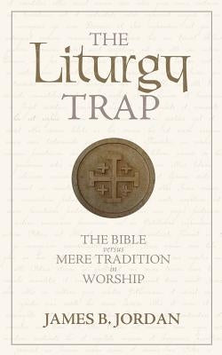 The Liturgy Trap: The Bible Versus Mere Tradition in Worship by Jordan, James B.