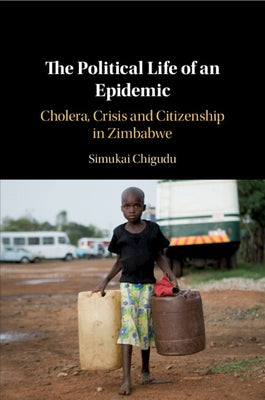 The Political Life of an Epidemic: Cholera, Crisis and Citizenship in Zimbabwe by Chigudu, Simukai
