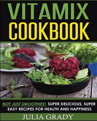 Vitamix Cookbook: Not Just Smoothies! Super Delicious, Super Easy Recipes for Health and Happiness by Grady, Julia