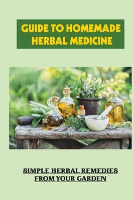 Guide To Homemade Herbal Medicine: Simple Herbal Remedies From Your Garden: Healthy Herbs And How To Use Them by Elfrink, Celesta