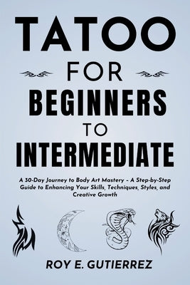 Tattoo for Beginners to Intermediate: A 30-Day Journey to Body Art Mastery - A Step-by-Step Guide to Enhancing Your Skills, Techniques, Styles, and Cr by Gutierrez, Roy E.