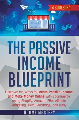 The Passive Income Blueprint: 4 Books in 1: Discover the Ways to Create Passive Income and Make Money Online with Ecommerce using Shopify, Amazon FB by Income Mastery