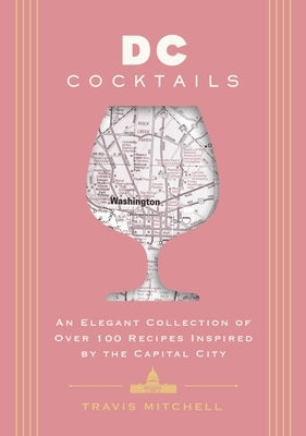 D.C. Cocktails: An Elegant Collection of Over 100 Recipes Inspired by the U.S. Capital by Mitchell, Travis