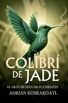 Colibri de Jade - El Arte de Educar el Corazón: Novela histórica esencial sobre el legado ancestral y la educación espiritual. by Hernandez, Gloria