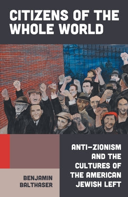 Citizens of the Whole World: Anti-Zionism and the Cultures of the American Jewish Left by Balthaser, Benjamin