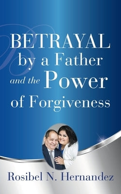 Betrayal by a Father and the Power of Forgiveness by Hernandez, Rosibel N.